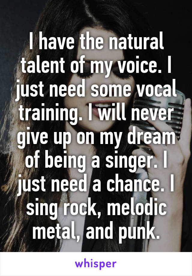 I have the natural talent of my voice. I just need some vocal training. I will never give up on my dream of being a singer. I just need a chance. I sing rock, melodic metal, and punk.