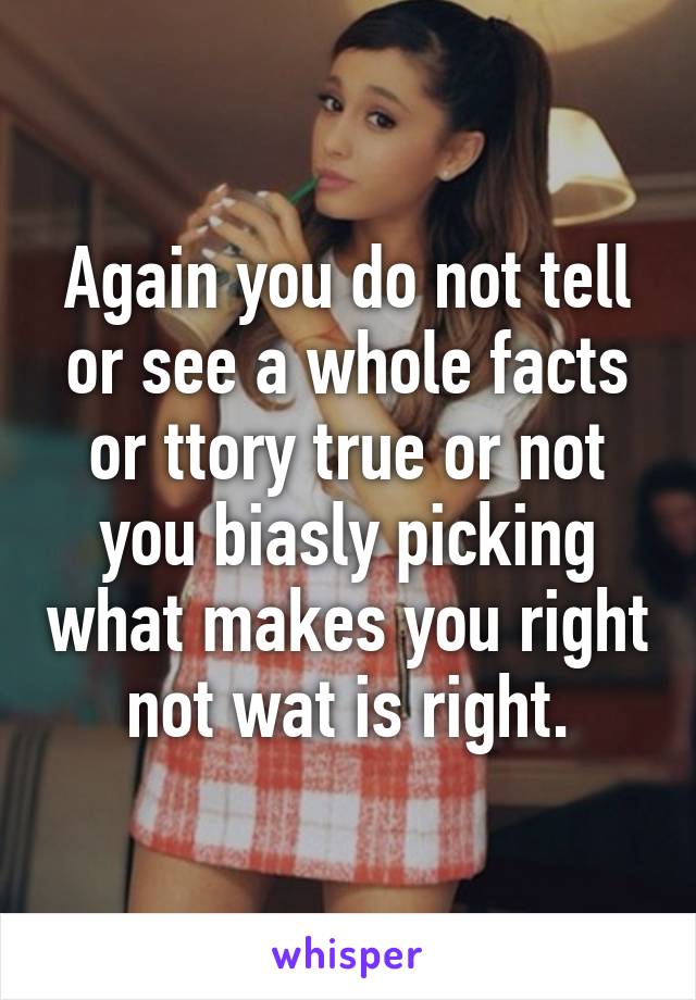 Again you do not tell or see a whole facts or ttory true or not you biasly picking what makes you right not wat is right.