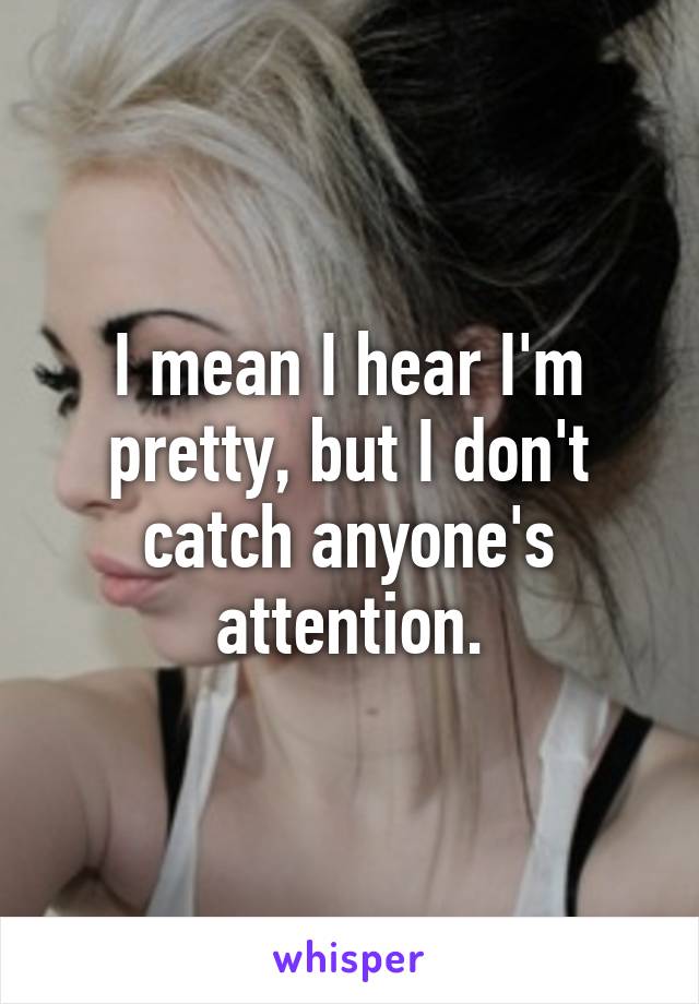 I mean I hear I'm pretty, but I don't catch anyone's attention.