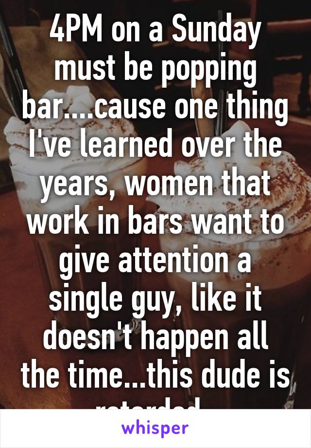 4PM on a Sunday must be popping bar....cause one thing I've learned over the years, women that work in bars want to give attention a single guy, like it doesn't happen all the time...this dude is retarded. 