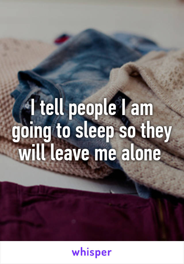 I tell people I am going to sleep so they will leave me alone 