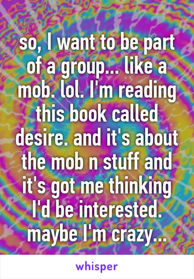 so, I want to be part of a group... like a mob. lol. I'm reading this book called desire. and it's about the mob n stuff and it's got me thinking I'd be interested. maybe I'm crazy...