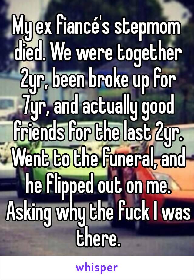 My ex fiancé's stepmom died. We were together 2yr, been broke up for 7yr, and actually good friends for the last 2yr. Went to the funeral, and he flipped out on me. Asking why the fuck I was there.