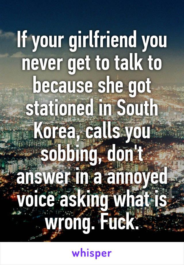 If your girlfriend you never get to talk to because she got stationed in South Korea, calls you sobbing, don't answer in a annoyed voice asking what is wrong. Fuck.