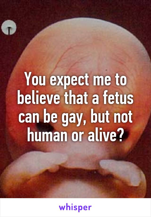 You expect me to believe that a fetus can be gay, but not human or alive?