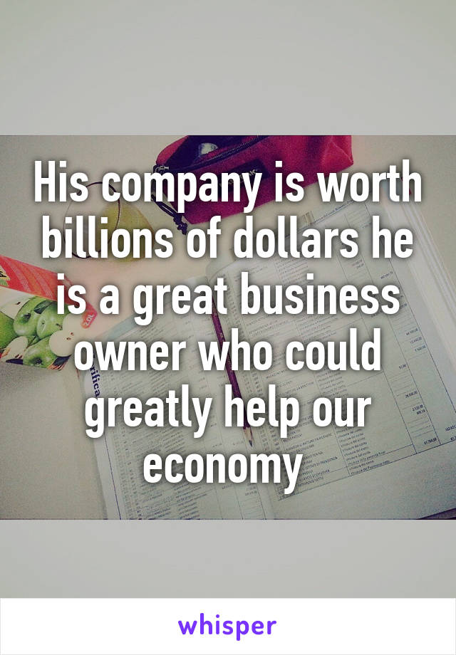 His company is worth billions of dollars he is a great business owner who could greatly help our economy 