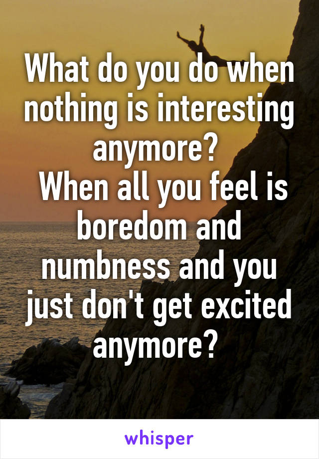 What do you do when nothing is interesting anymore? 
 When all you feel is boredom and numbness and you just don't get excited anymore? 
 