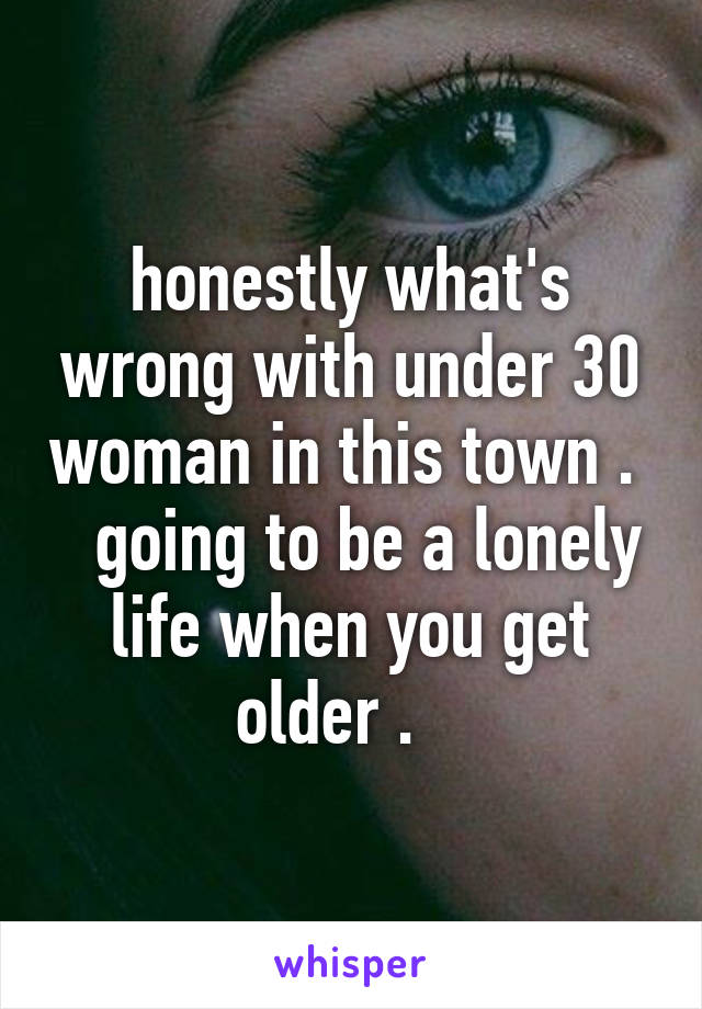 honestly what's wrong with under 30 woman in this town .    going to be a lonely life when you get older .   