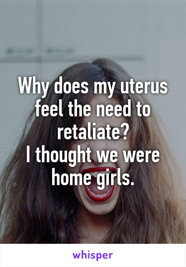 Why does my uterus feel the need to retaliate?
I thought we were home girls.