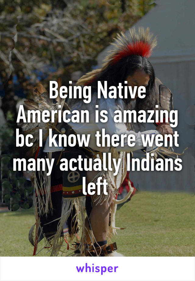 Being Native American is amazing bc I know there went many actually Indians left 