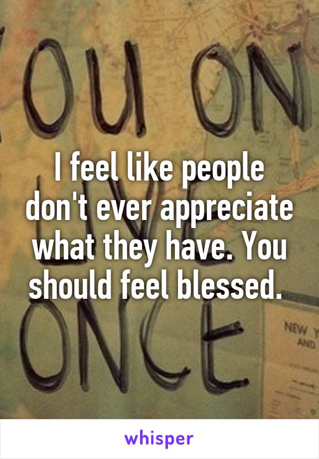 I feel like people don't ever appreciate what they have. You should feel blessed. 