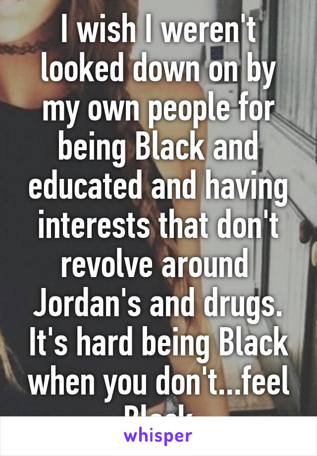 I wish I weren't looked down on by my own people for being Black and educated and having interests that don't revolve around  Jordan's and drugs. It's hard being Black when you don't...feel Black