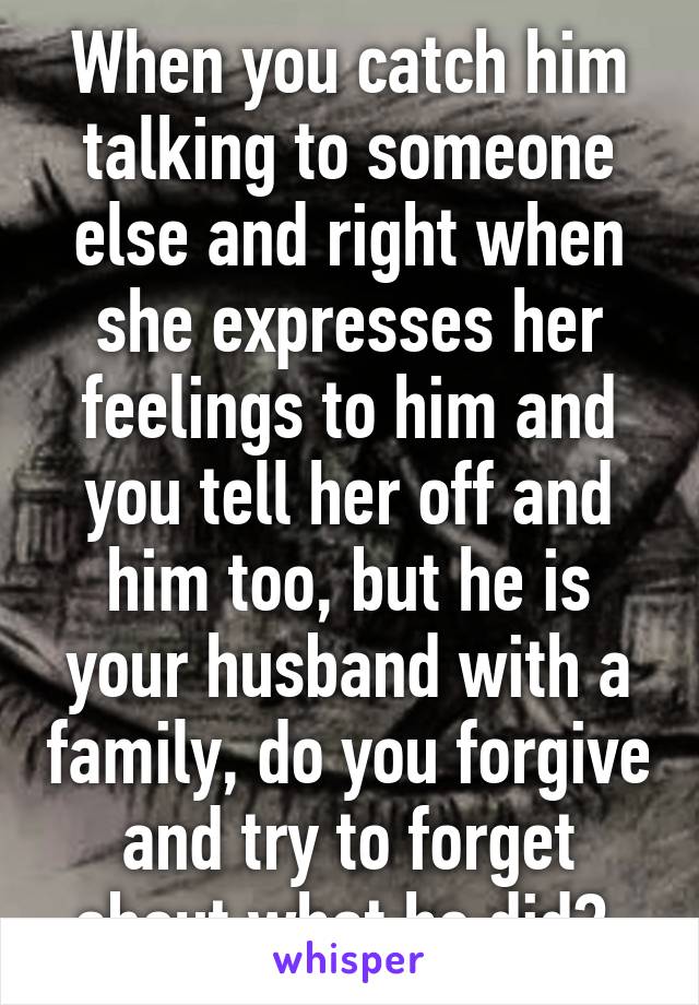 When you catch him talking to someone else and right when she expresses her feelings to him and you tell her off and him too, but he is your husband with a family, do you forgive and try to forget about what he did? 