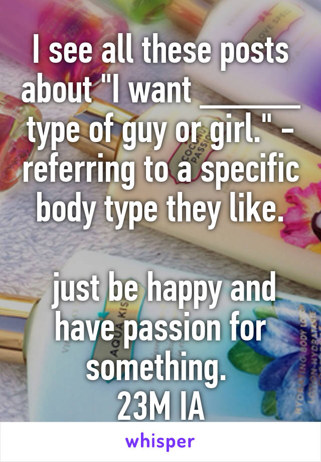 I see all these posts about "I want _____ type of guy or girl." - referring to a specific body type they like.

 just be happy and have passion for something. 
23M IA