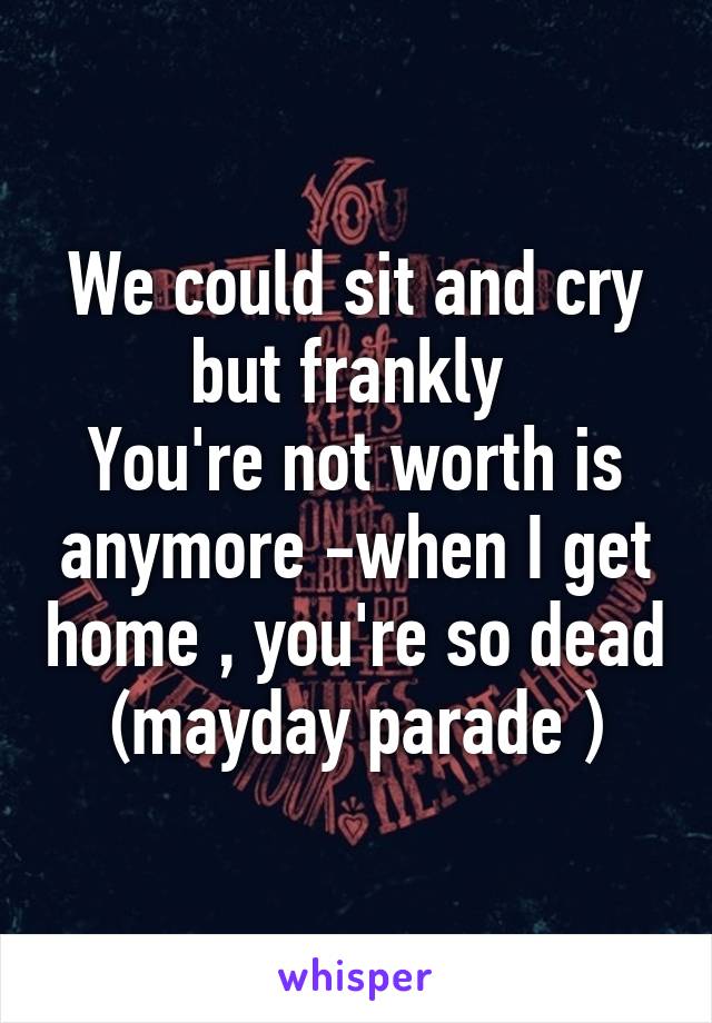 We could sit and cry but frankly 
You're not worth is anymore -when I get home , you're so dead (mayday parade )