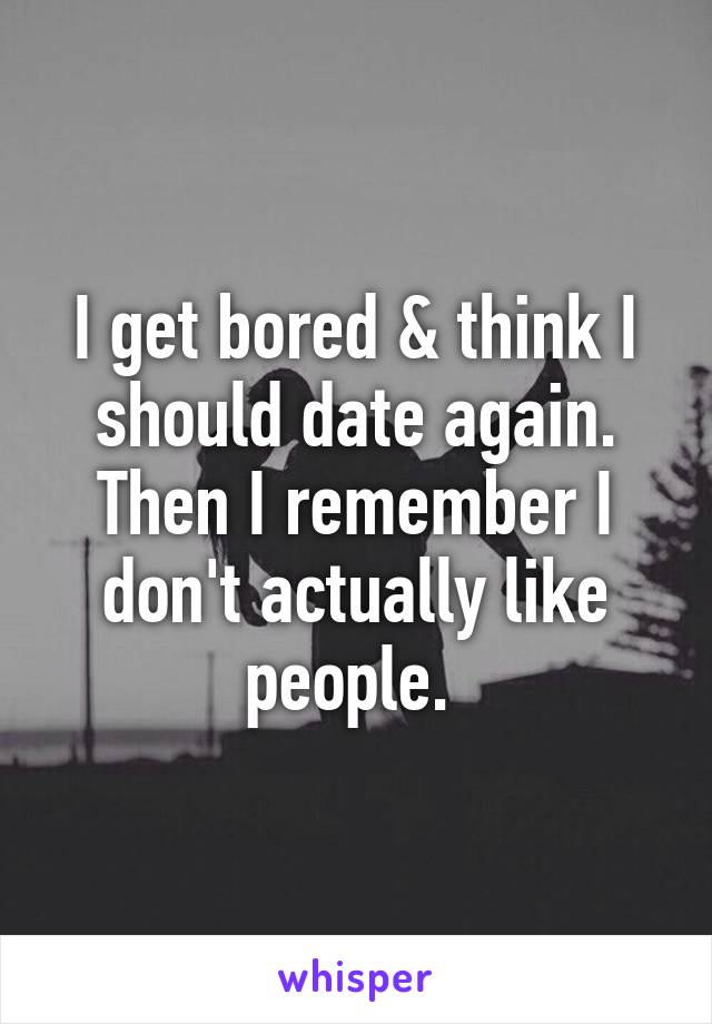 I get bored & think I should date again. Then I remember I don't actually like people. 