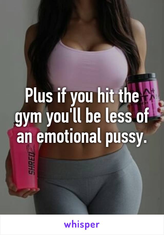 Plus if you hit the gym you'll be less of an emotional pussy.