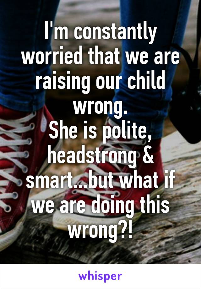 I'm constantly worried that we are raising our child wrong.
She is polite, headstrong & smart...but what if we are doing this wrong?!
