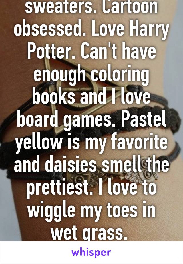 I love dorky sweaters. Cartoon obsessed. Love Harry Potter. Can't have enough coloring books and I love board games. Pastel yellow is my favorite and daisies smell the prettiest. I love to wiggle my toes in wet grass. 
Reply and tell me about you. 