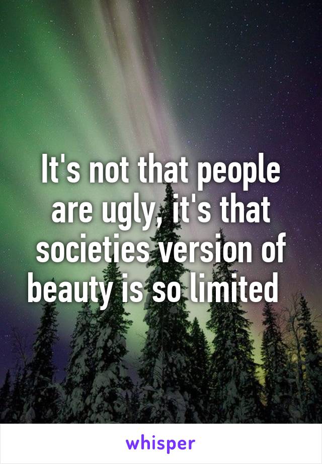 It's not that people are ugly, it's that societies version of beauty is so limited  