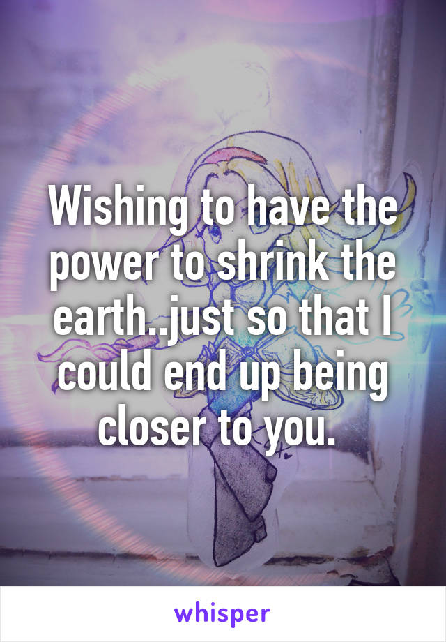 Wishing to have the power to shrink the earth..just so that I could end up being closer to you. 