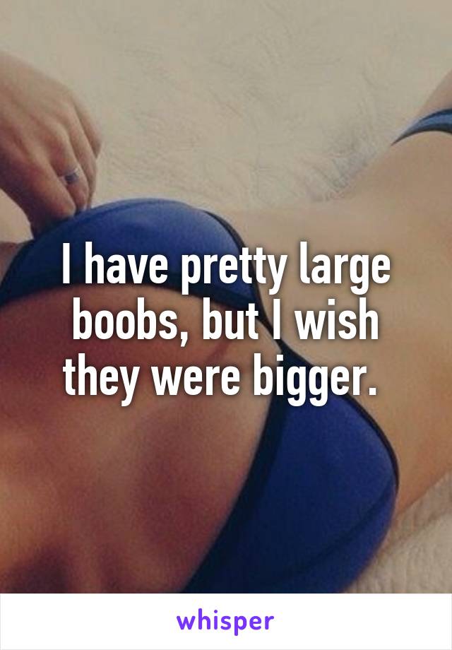 I have pretty large boobs, but I wish they were bigger. 