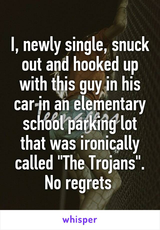 I, newly single, snuck out and hooked up with this guy in his car in an elementary school parking lot that was ironically called "The Trojans". No regrets 