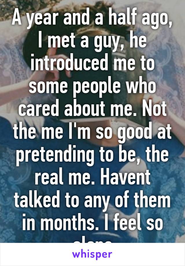 A year and a half ago, I met a guy, he introduced me to some people who cared about me. Not the me I'm so good at pretending to be, the real me. Havent talked to any of them in months. I feel so alone