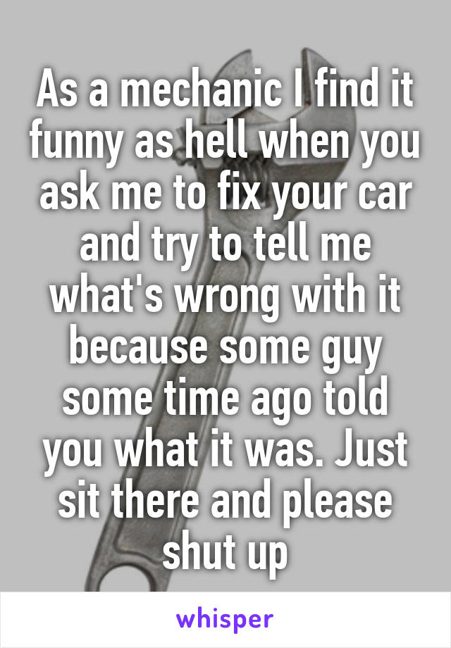 As a mechanic I find it funny as hell when you ask me to fix your car and try to tell me what's wrong with it because some guy some time ago told you what it was. Just sit there and please shut up