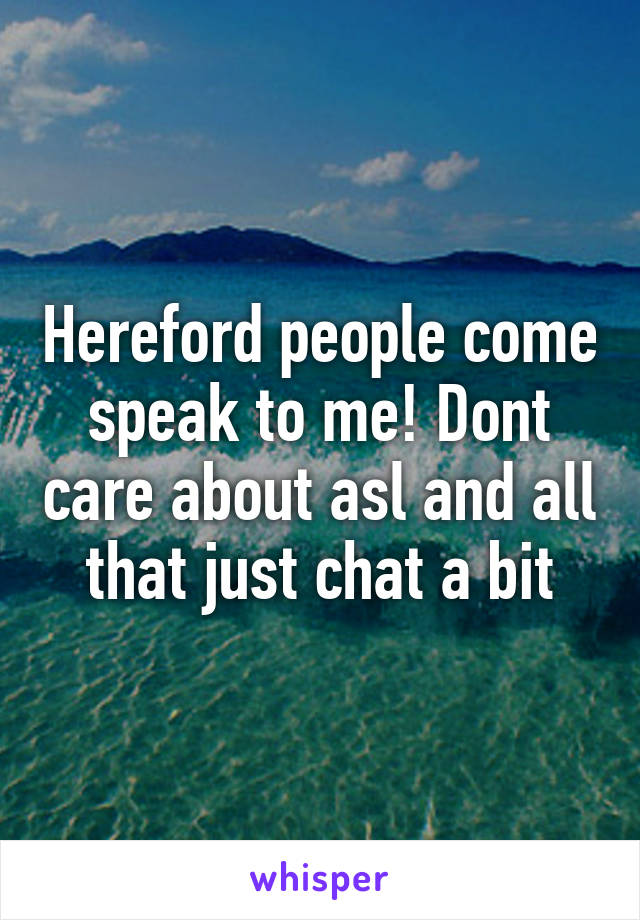 Hereford people come speak to me! Dont care about asl and all that just chat a bit