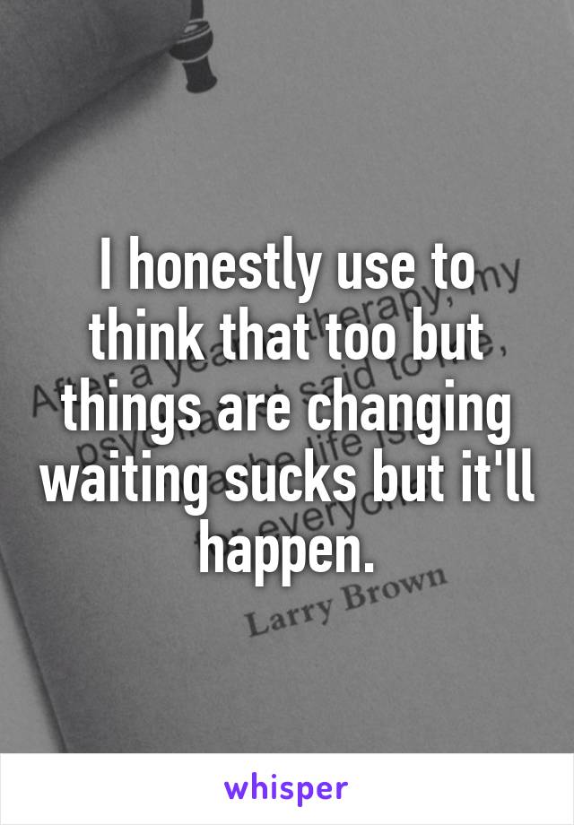 I honestly use to think that too but things are changing waiting sucks but it'll happen.