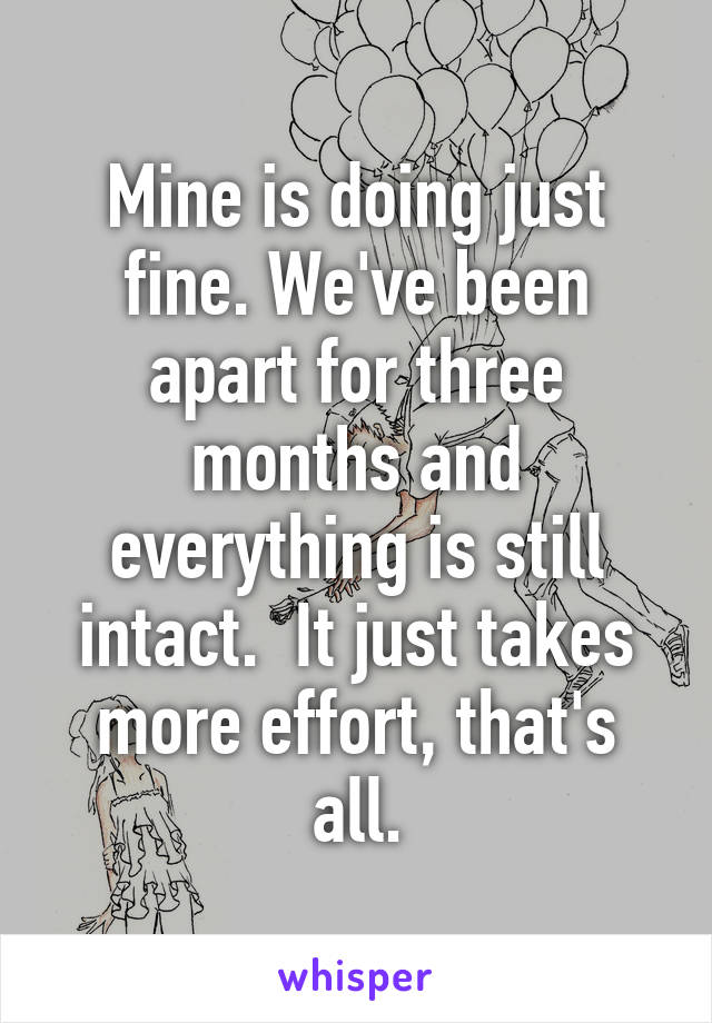 Mine is doing just fine. We've been apart for three months and everything is still intact.  It just takes more effort, that's all.