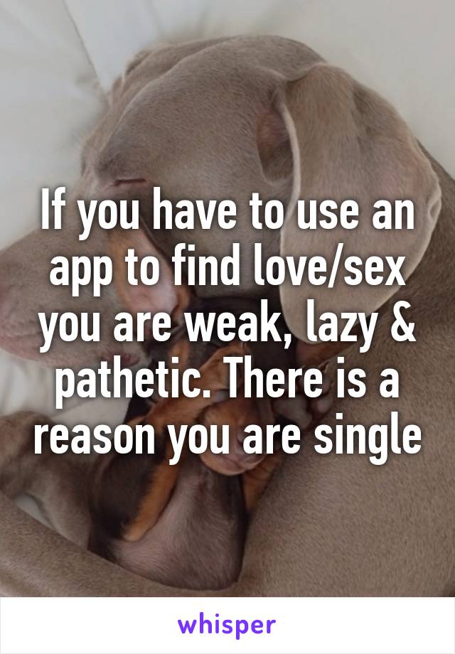 If you have to use an app to find love/sex you are weak, lazy & pathetic. There is a reason you are single