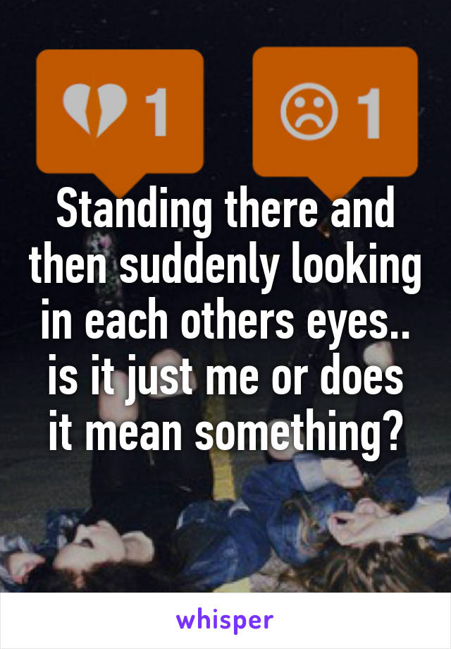 Standing there and then suddenly looking in each others eyes.. is it just me or does it mean something?