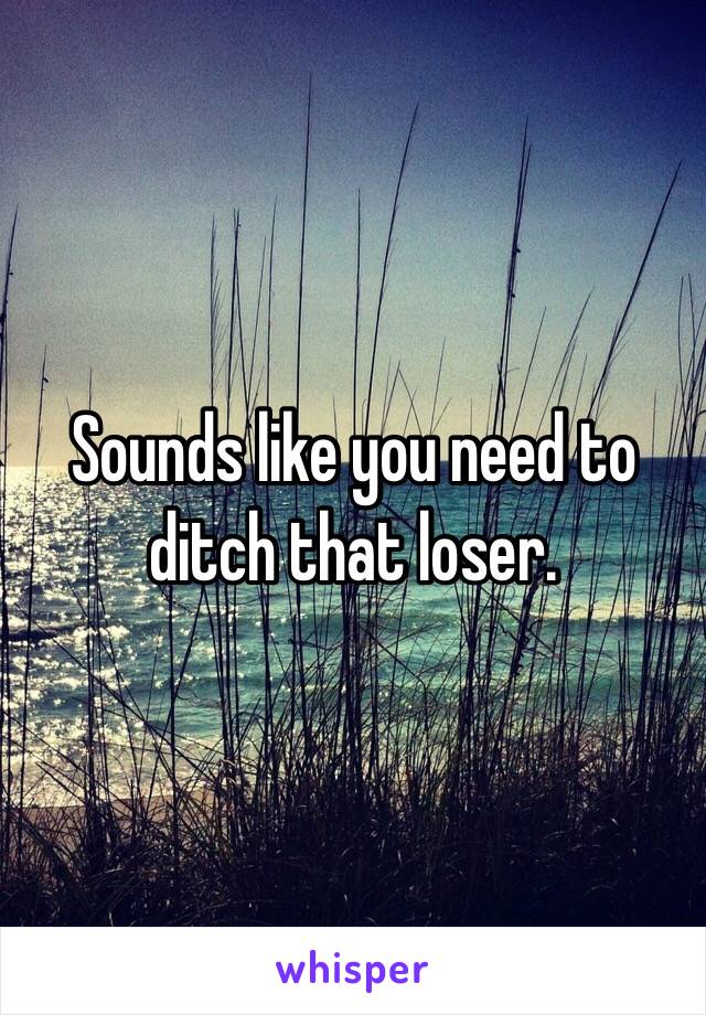 Sounds like you need to ditch that loser.