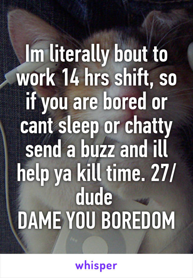 Im literally bout to work 14 hrs shift, so if you are bored or cant sleep or chatty send a buzz and ill help ya kill time. 27/ dude 
DAME YOU BOREDOM