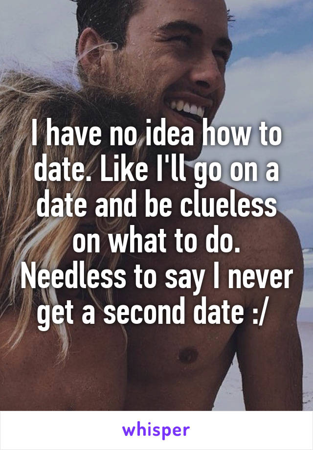 I have no idea how to date. Like I'll go on a date and be clueless on what to do. Needless to say I never get a second date :/ 