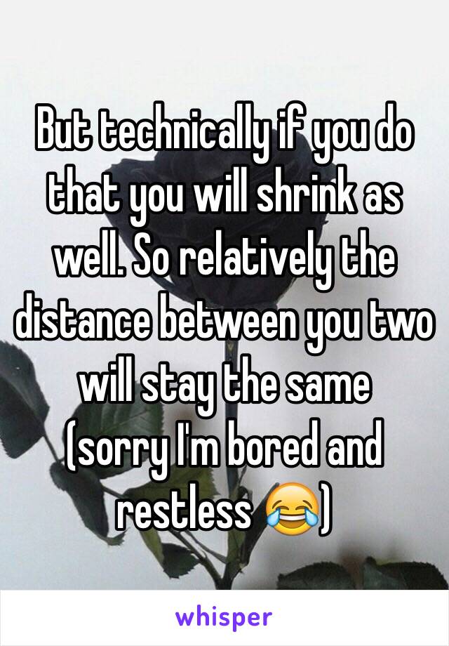 But technically if you do that you will shrink as well. So relatively the distance between you two will stay the same
(sorry I'm bored and restless 😂)