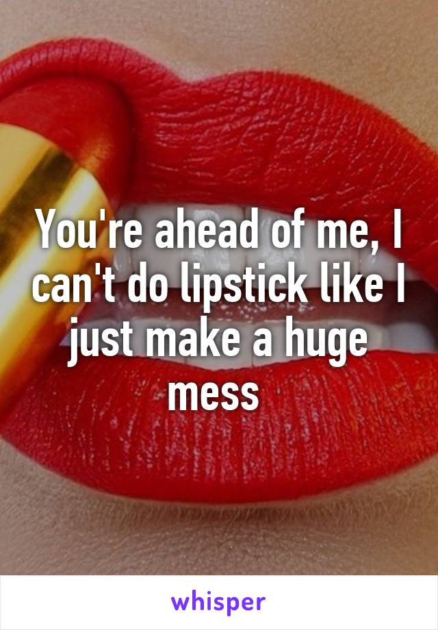 You're ahead of me, I can't do lipstick like I just make a huge mess 