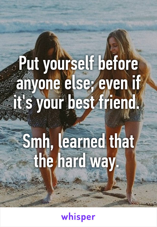 Put yourself before anyone else; even if it's your best friend. 

Smh, learned that the hard way. 