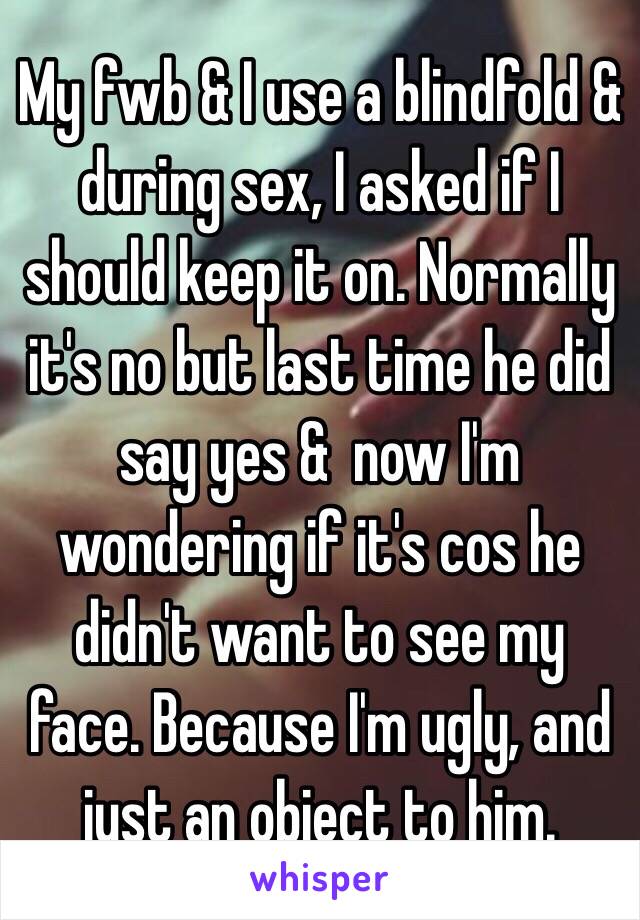 My fwb & I use a blindfold & during sex, I asked if I should keep it on. Normally it's no but last time he did say yes &  now I'm wondering if it's cos he didn't want to see my face. Because I'm ugly, and just an object to him.