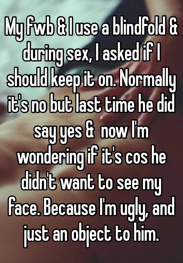 My fwb & I use a blindfold & during sex, I asked if I should keep it on. Normally it's no but last time he did say yes &  now I'm wondering if it's cos he didn't want to see my face. Because I'm ugly, and just an object to him.