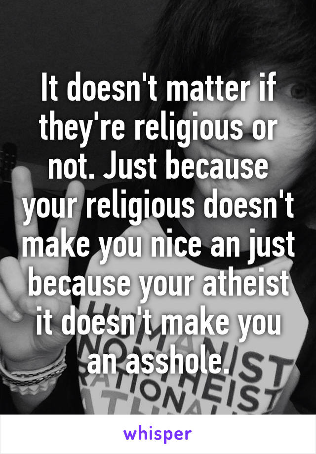 It doesn't matter if they're religious or not. Just because your religious doesn't make you nice an just because your atheist it doesn't make you an asshole.