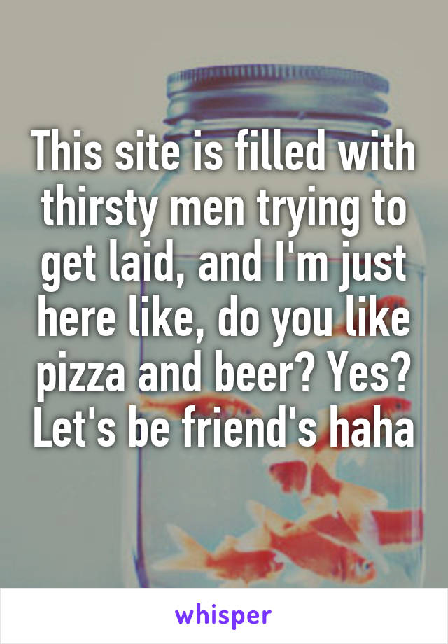 This site is filled with thirsty men trying to get laid, and I'm just here like, do you like pizza and beer? Yes? Let's be friend's haha 