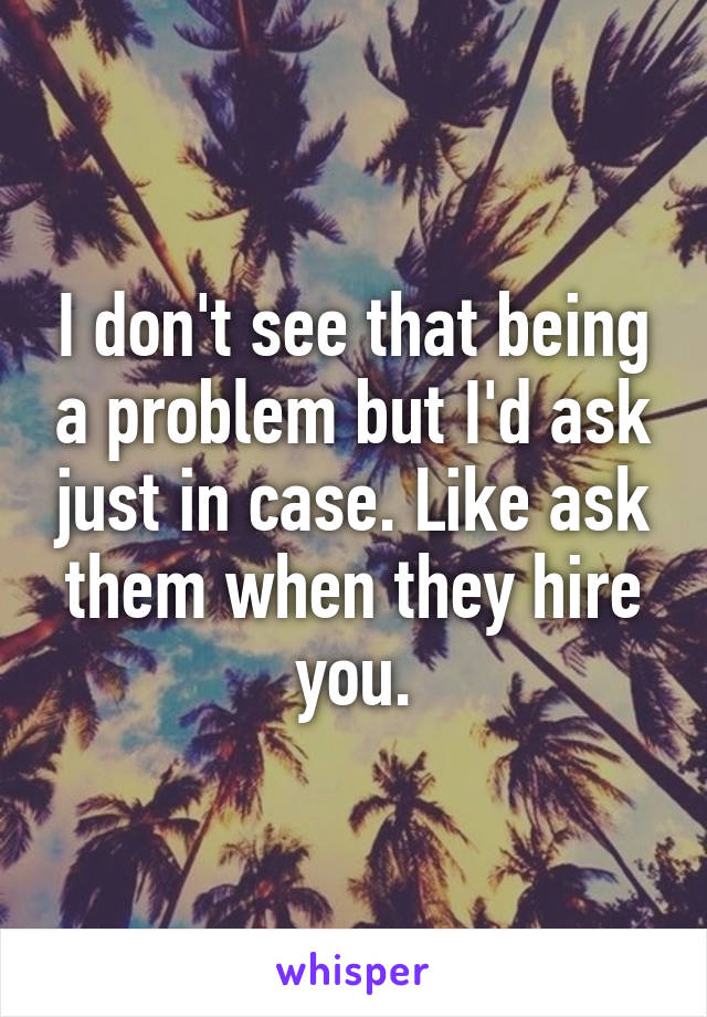 I don't see that being a problem but I'd ask just in case. Like ask them when they hire you.