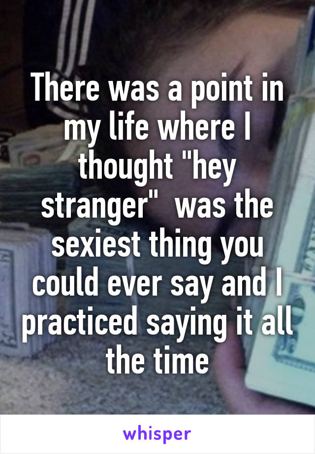 There was a point in my life where I thought "hey stranger"  was the sexiest thing you could ever say and I practiced saying it all the time