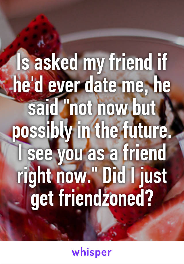 Is asked my friend if he'd ever date me, he said "not now but possibly in the future. I see you as a friend right now." Did I just get friendzoned?