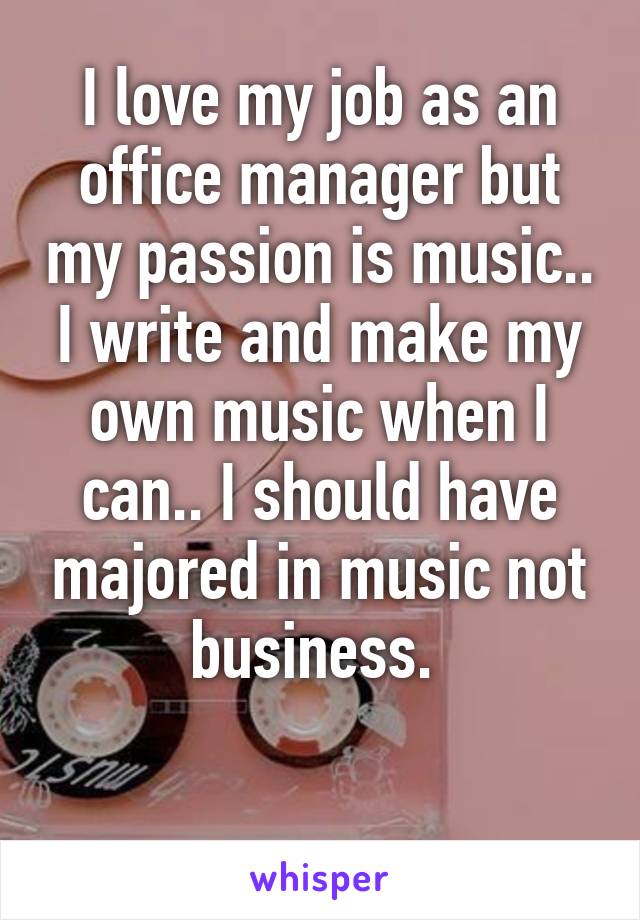 I love my job as an office manager but my passion is music.. I write and make my own music when I can.. I should have majored in music not business. 

 