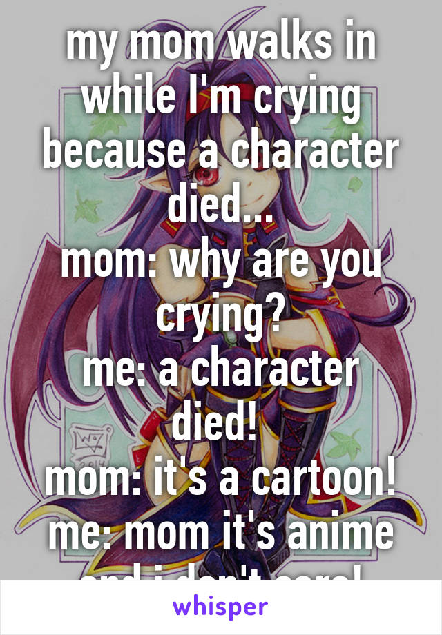 my mom walks in while I'm crying because a character died...
mom: why are you crying?
me: a character died! 
mom: it's a cartoon!
me: mom it's anime and i don't care!