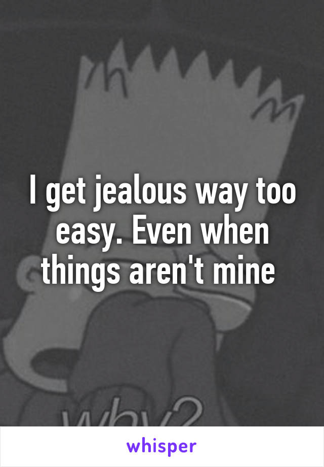 I get jealous way too easy. Even when things aren't mine 